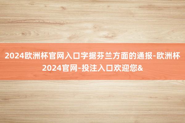 2024歐洲杯官網入口　　字據芬蘭方面的通報-歐洲杯2024官網-投注入口歡迎您&