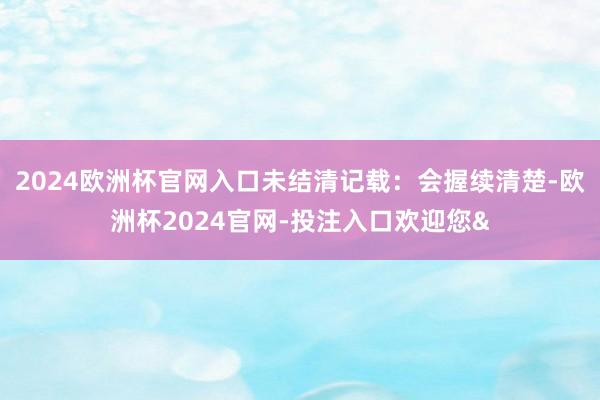 2024歐洲杯官網入口未結清記載：會握續清楚-歐洲杯2024
